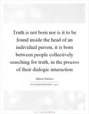 Truth is not born nor is it to be found inside the head of an individual person, it is born between people collectively searching for truth, in the process of their dialogic interaction Picture Quote #1