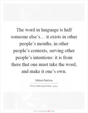 The word in language is half someone else’s… it exists in other people’s mouths, in other people’s contexts, serving other people’s intentions: it is from there that one must take the word, and make it one’s own Picture Quote #1