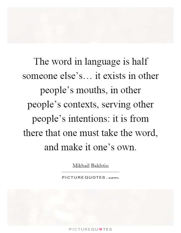 The word in language is half someone else's… it exists in other people's mouths, in other people's contexts, serving other people's intentions: it is from there that one must take the word, and make it one's own Picture Quote #1