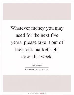 Whatever money you may need for the next five years, please take it out of the stock market right now, this week Picture Quote #1