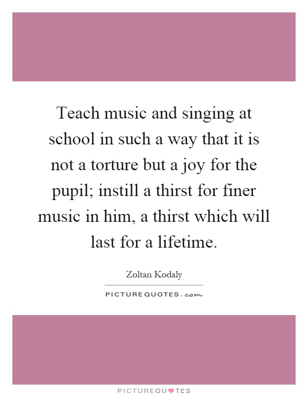Teach music and singing at school in such a way that it is not a torture but a joy for the pupil; instill a thirst for finer music in him, a thirst which will last for a lifetime Picture Quote #1