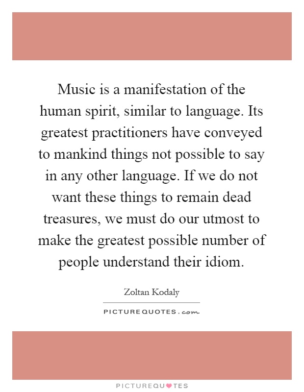 Music is a manifestation of the human spirit, similar to language. Its greatest practitioners have conveyed to mankind things not possible to say in any other language. If we do not want these things to remain dead treasures, we must do our utmost to make the greatest possible number of people understand their idiom Picture Quote #1