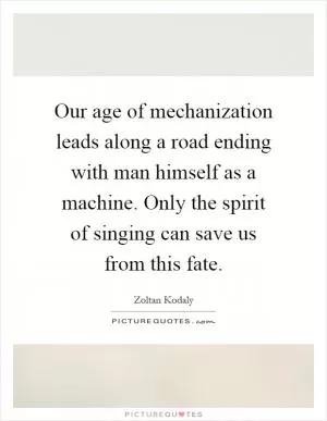 Our age of mechanization leads along a road ending with man himself as a machine. Only the spirit of singing can save us from this fate Picture Quote #1