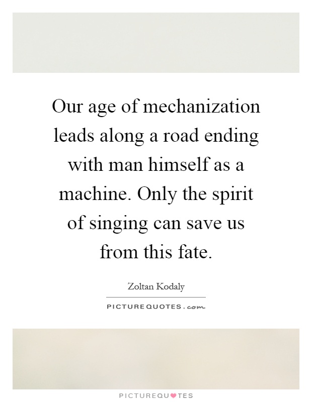 Our age of mechanization leads along a road ending with man himself as a machine. Only the spirit of singing can save us from this fate Picture Quote #1