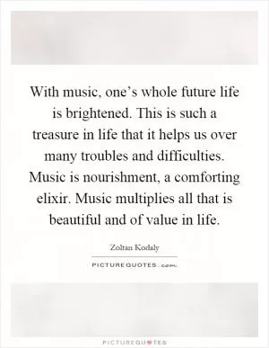 With music, one’s whole future life is brightened. This is such a treasure in life that it helps us over many troubles and difficulties. Music is nourishment, a comforting elixir. Music multiplies all that is beautiful and of value in life Picture Quote #1