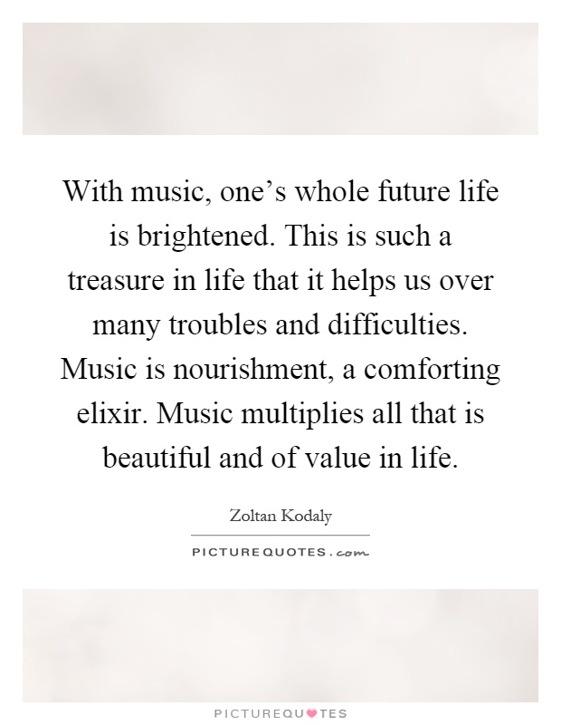 With music, one's whole future life is brightened. This is such a treasure in life that it helps us over many troubles and difficulties. Music is nourishment, a comforting elixir. Music multiplies all that is beautiful and of value in life Picture Quote #1
