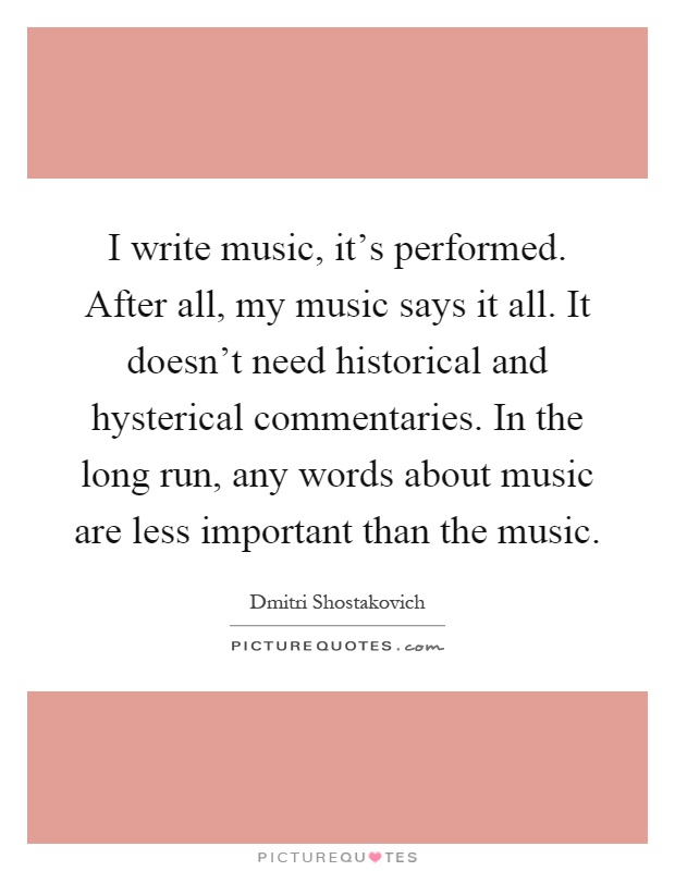 I write music, it's performed. After all, my music says it all. It doesn't need historical and hysterical commentaries. In the long run, any words about music are less important than the music Picture Quote #1