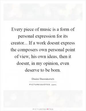 Every piece of music is a form of personal expression for its creator... If a work doesnt express the composers own personal point of view, his own ideas, then it doesnt, in my opinion, even deserve to be born Picture Quote #1