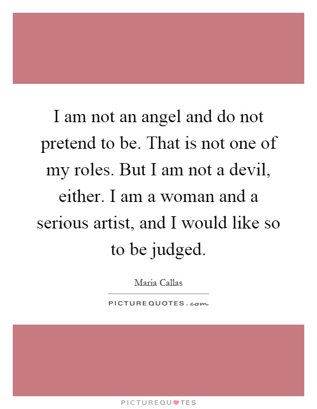 I am not an angel and do not pretend to be. That is not one of my roles. But I am not a devil, either. I am a woman and a serious artist, and I would like so to be judged Picture Quote #1
