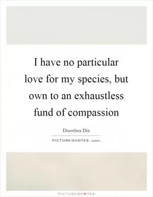 I have no particular love for my species, but own to an exhaustless fund of compassion Picture Quote #1