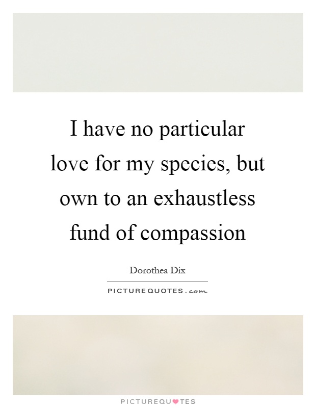 I have no particular love for my species, but own to an exhaustless fund of compassion Picture Quote #1