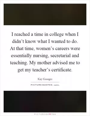 I reached a time in college when I didn’t know what I wanted to do. At that time, women’s careers were essentially nursing, secretarial and teaching. My mother advised me to get my teacher’s certificate Picture Quote #1