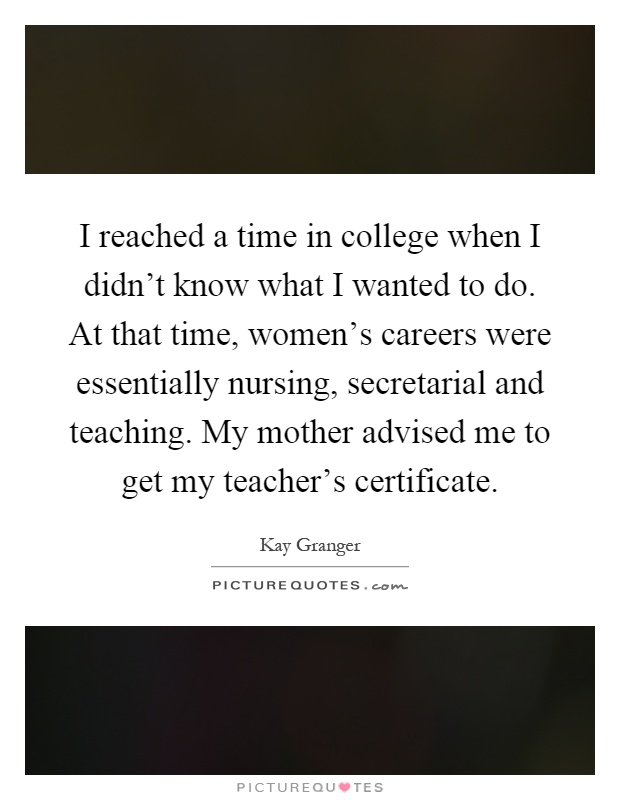 I reached a time in college when I didn't know what I wanted to do. At that time, women's careers were essentially nursing, secretarial and teaching. My mother advised me to get my teacher's certificate Picture Quote #1