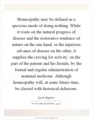 Homeopathy may be defined as a specious mode of doing nothing. While it waits on the natural progress of disease and the restorative tendence of nature on the one hand, or the injurious advance of disease on the other, it supplies the craving for activity, on the part of the patient and his friends, by the formal and regular administration of nominal medicine. Although homeopathy will, at some future time, be classed with historical delusions Picture Quote #1