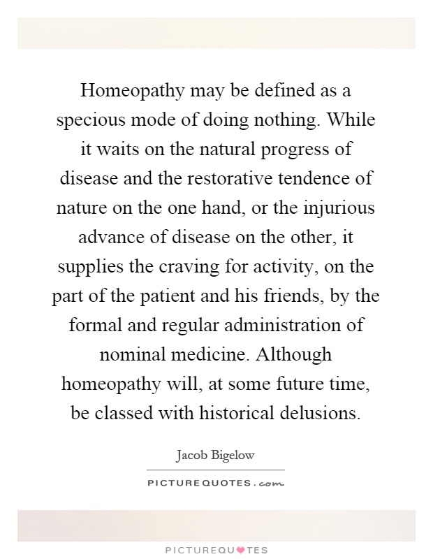 Homeopathy may be defined as a specious mode of doing nothing. While it waits on the natural progress of disease and the restorative tendence of nature on the one hand, or the injurious advance of disease on the other, it supplies the craving for activity, on the part of the patient and his friends, by the formal and regular administration of nominal medicine. Although homeopathy will, at some future time, be classed with historical delusions Picture Quote #1