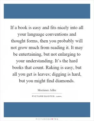 If a book is easy and fits nicely into all your language conventions and thought forms, then you probably will not grow much from reading it. It may be entertaining, but not enlarging to your understanding. It’s the hard books that count. Raking is easy, but all you get is leaves; digging is hard, but you might find diamonds Picture Quote #1