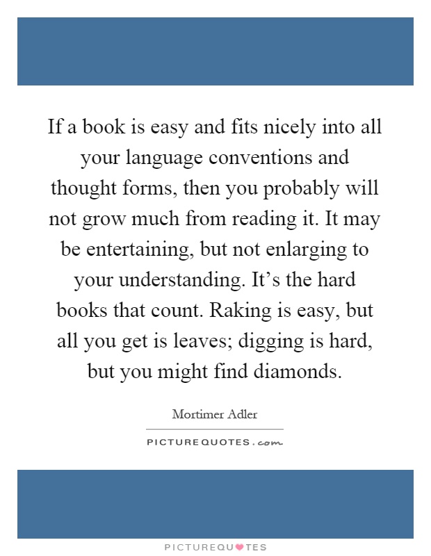 If a book is easy and fits nicely into all your language conventions and thought forms, then you probably will not grow much from reading it. It may be entertaining, but not enlarging to your understanding. It's the hard books that count. Raking is easy, but all you get is leaves; digging is hard, but you might find diamonds Picture Quote #1