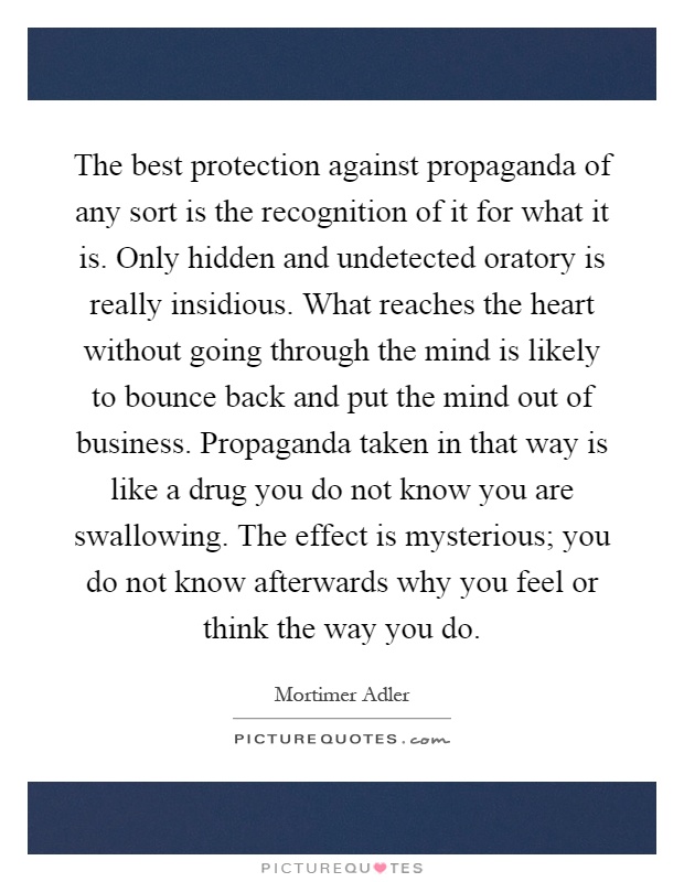 The best protection against propaganda of any sort is the recognition of it for what it is. Only hidden and undetected oratory is really insidious. What reaches the heart without going through the mind is likely to bounce back and put the mind out of business. Propaganda taken in that way is like a drug you do not know you are swallowing. The effect is mysterious; you do not know afterwards why you feel or think the way you do Picture Quote #1