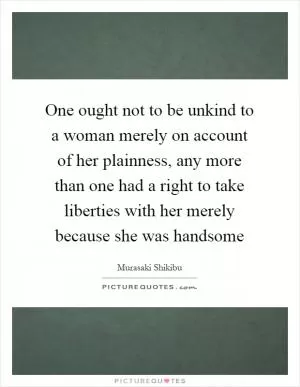 One ought not to be unkind to a woman merely on account of her plainness, any more than one had a right to take liberties with her merely because she was handsome Picture Quote #1