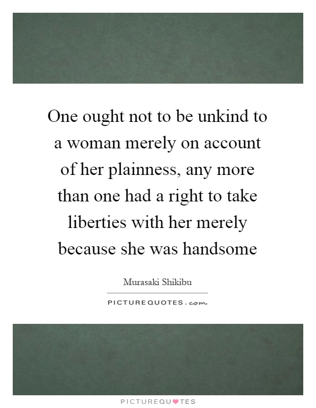 One ought not to be unkind to a woman merely on account of her plainness, any more than one had a right to take liberties with her merely because she was handsome Picture Quote #1