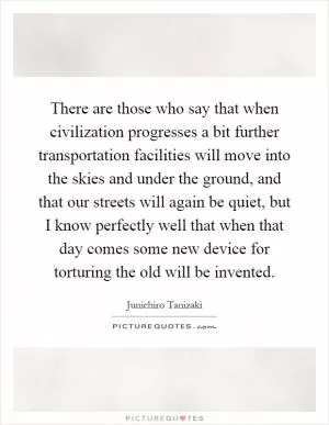 There are those who say that when civilization progresses a bit further transportation facilities will move into the skies and under the ground, and that our streets will again be quiet, but I know perfectly well that when that day comes some new device for torturing the old will be invented Picture Quote #1