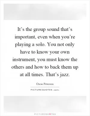 It’s the group sound that’s important, even when you’re playing a solo. You not only have to know your own instrument, you must know the others and how to back them up at all times. That’s jazz Picture Quote #1