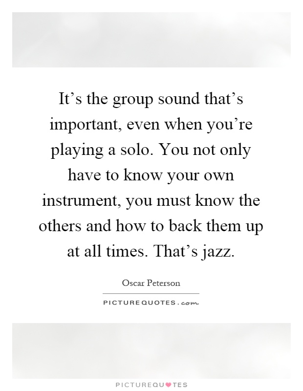 It's the group sound that's important, even when you're playing a solo. You not only have to know your own instrument, you must know the others and how to back them up at all times. That's jazz Picture Quote #1