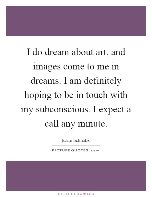 I do dream about art, and images come to me in dreams. I am definitely hoping to be in touch with my subconscious. I expect a call any minute Picture Quote #1