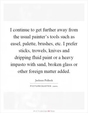 I continue to get further away from the usual painter’s tools such as easel, palette, brushes, etc. I prefer sticks, trowels, knives and dripping fluid paint or a heavy impasto with sand, broken glass or other foreign matter added Picture Quote #1