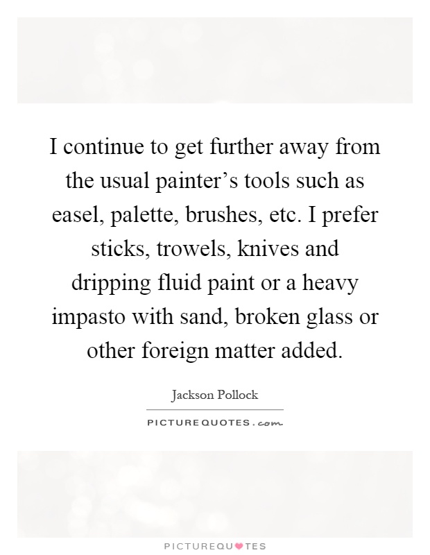 I continue to get further away from the usual painter's tools such as easel, palette, brushes, etc. I prefer sticks, trowels, knives and dripping fluid paint or a heavy impasto with sand, broken glass or other foreign matter added Picture Quote #1