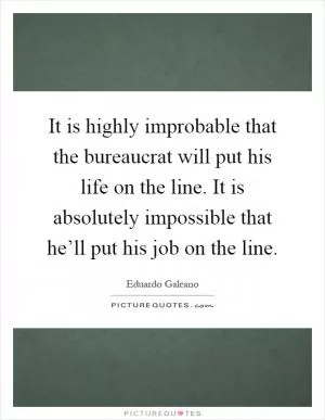 It is highly improbable that the bureaucrat will put his life on the line. It is absolutely impossible that he’ll put his job on the line Picture Quote #1