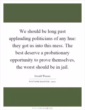 We should be long past applauding politicians of any hue: they got us into this mess. The best deserve a probationary opportunity to prove themselves, the worst should be in jail Picture Quote #1