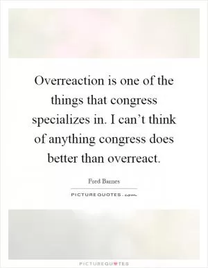 Overreaction is one of the things that congress specializes in. I can’t think of anything congress does better than overreact Picture Quote #1