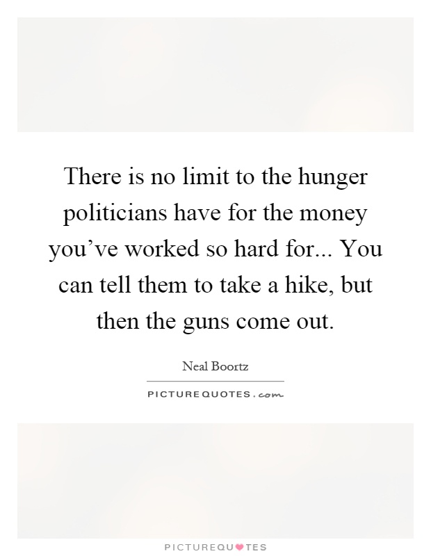There is no limit to the hunger politicians have for the money you've worked so hard for... You can tell them to take a hike, but then the guns come out Picture Quote #1