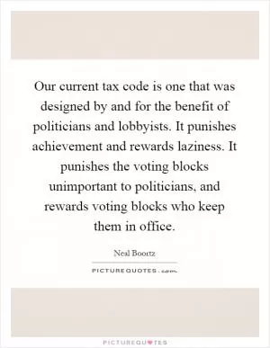 Our current tax code is one that was designed by and for the benefit of politicians and lobbyists. It punishes achievement and rewards laziness. It punishes the voting blocks unimportant to politicians, and rewards voting blocks who keep them in office Picture Quote #1