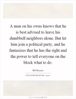 A man on his owns knows that he is best advised to leave his dumbbell neighbors alone. But let him join a political party, and he fantasizes that he has the right and the power to tell everyone on the block what to do Picture Quote #1