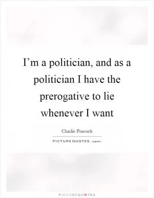 I’m a politician, and as a politician I have the prerogative to lie whenever I want Picture Quote #1