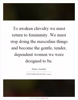 To awaken chivalry we must return to femininity. We must stop doing the masculine things and become the gentle, tender, dependent women we were designed to be Picture Quote #1