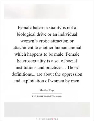 Female heterosexuality is not a biological drive or an individual women’s erotic attraction or attachment to another human animal which happens to be male. Female heterosexuality is a set of social institutions and practices... Those definitions... are about the oppression and exploitation of women by men Picture Quote #1