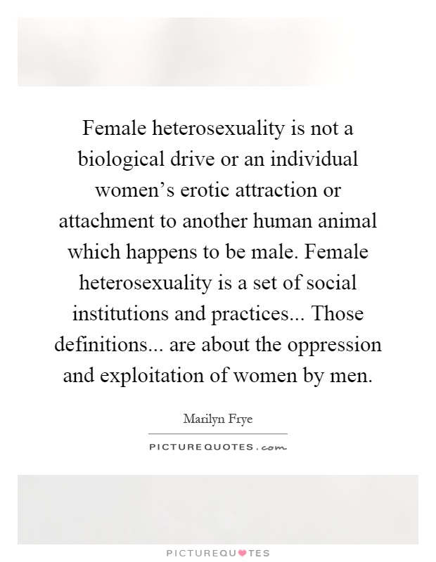 Female heterosexuality is not a biological drive or an individual women's erotic attraction or attachment to another human animal which happens to be male. Female heterosexuality is a set of social institutions and practices... Those definitions... are about the oppression and exploitation of women by men Picture Quote #1