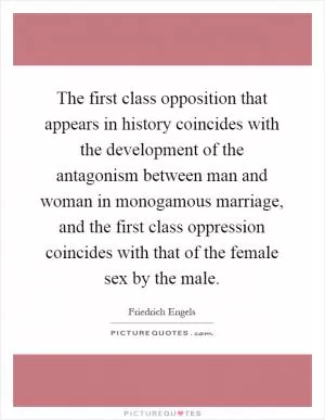 The first class opposition that appears in history coincides with the development of the antagonism between man and woman in monogamous marriage, and the first class oppression coincides with that of the female sex by the male Picture Quote #1