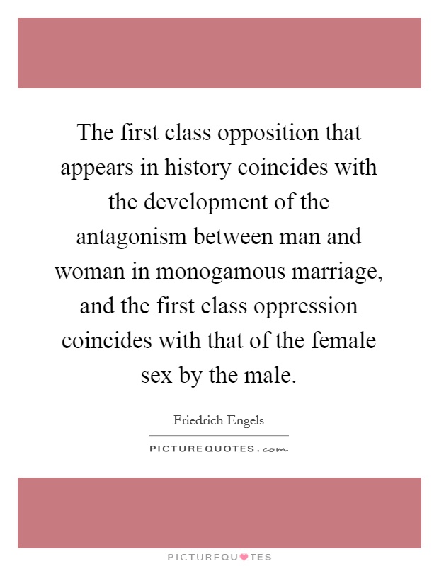 The first class opposition that appears in history coincides with the development of the antagonism between man and woman in monogamous marriage, and the first class oppression coincides with that of the female sex by the male Picture Quote #1
