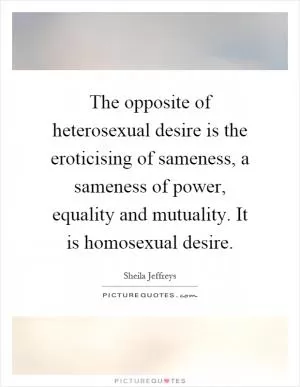 The opposite of heterosexual desire is the eroticising of sameness, a sameness of power, equality and mutuality. It is homosexual desire Picture Quote #1