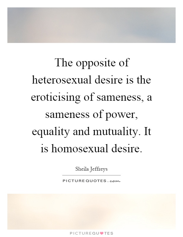 The opposite of heterosexual desire is the eroticising of sameness, a sameness of power, equality and mutuality. It is homosexual desire Picture Quote #1