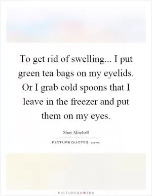 To get rid of swelling... I put green tea bags on my eyelids. Or I grab cold spoons that I leave in the freezer and put them on my eyes Picture Quote #1