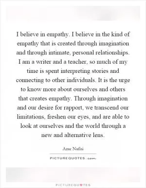 I believe in empathy. I believe in the kind of empathy that is created through imagination and through intimate, personal relationships. I am a writer and a teacher, so much of my time is spent interpreting stories and connecting to other individuals. It is the urge to know more about ourselves and others that creates empathy. Through imagination and our desire for rapport, we transcend our limitations, freshen our eyes, and are able to look at ourselves and the world through a new and alternative lens Picture Quote #1