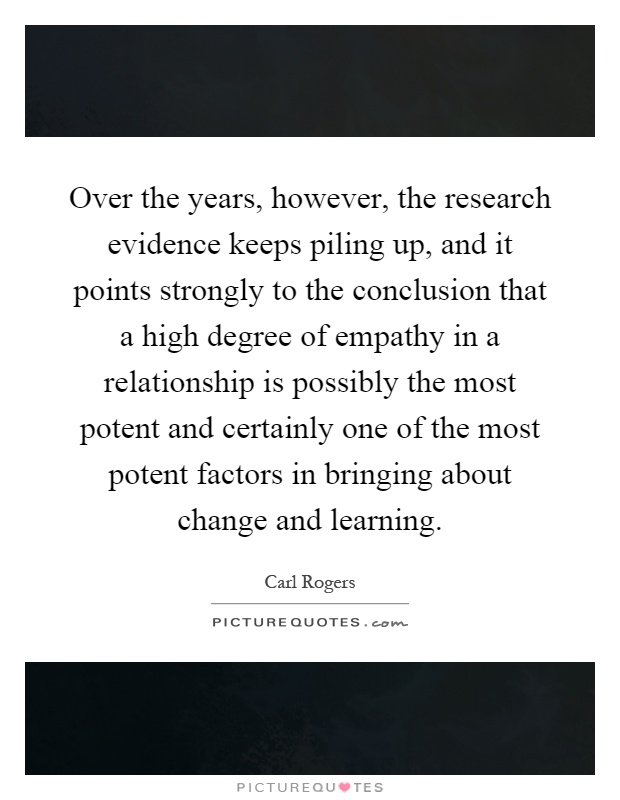Over the years, however, the research evidence keeps piling up, and it points strongly to the conclusion that a high degree of empathy in a relationship is possibly the most potent and certainly one of the most potent factors in bringing about change and learning Picture Quote #1