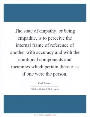 The state of empathy, or being empathic, is to perceive the internal frame of reference of another with accuracy and with the emotional components and meanings which pertain thereto as if one were the person Picture Quote #1
