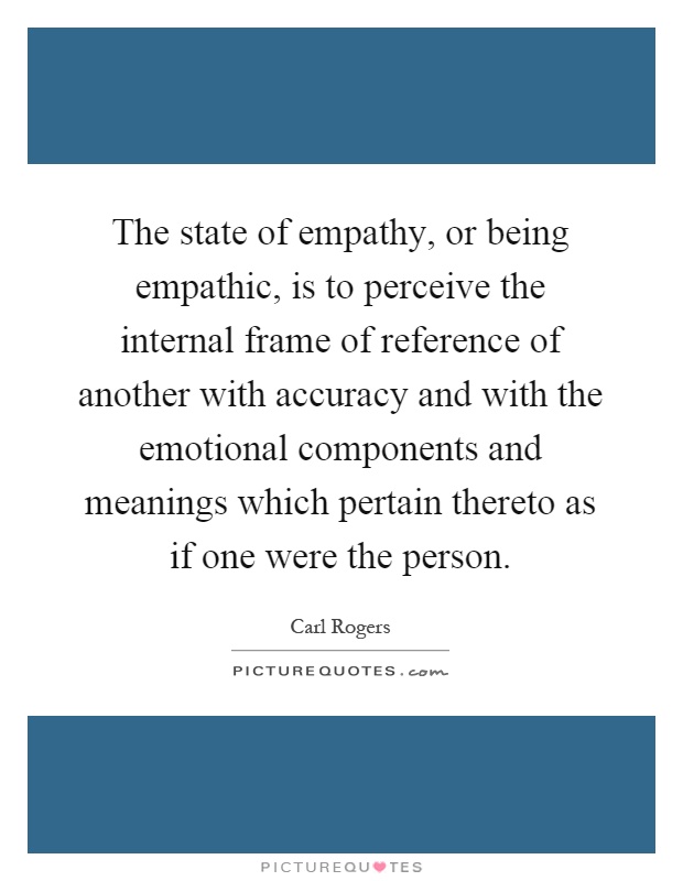 The state of empathy, or being empathic, is to perceive the internal frame of reference of another with accuracy and with the emotional components and meanings which pertain thereto as if one were the person Picture Quote #1