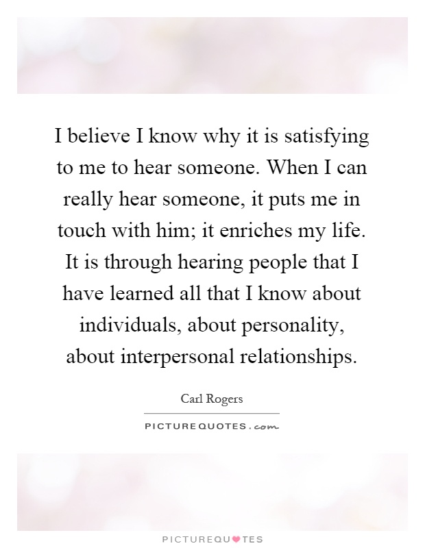 I believe I know why it is satisfying to me to hear someone. When I can really hear someone, it puts me in touch with him; it enriches my life. It is through hearing people that I have learned all that I know about individuals, about personality, about interpersonal relationships Picture Quote #1